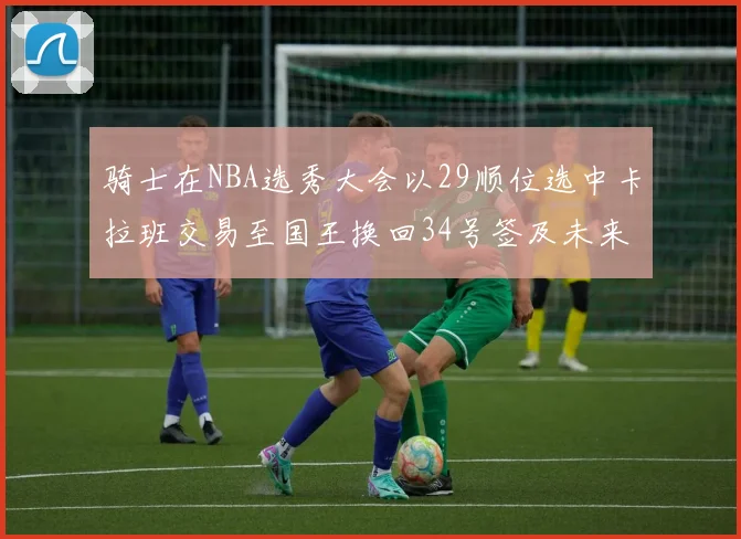骑士在NBA选秀大会以29顺位选中卡拉班交易至国王换回34号签及未来一轮选秀权