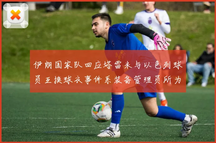 伊朗国家队回应塔雷米与以色列球员互换球衣事件系装备管理员所为