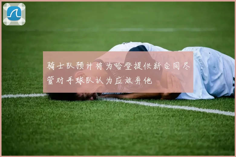 骑士队预计将为哈登提供新合同尽管对手球队认为应放弃他