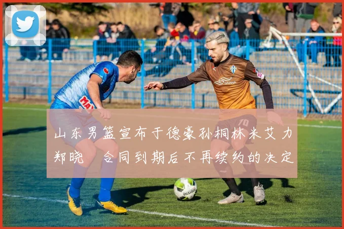 山东男篮宣布于德豪孙桐林米艾力郑晓垚合同到期后不再续约的决定