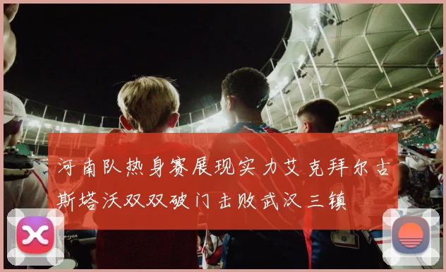 河南队热身赛展现实力艾克拜尔古斯塔沃双双破门击败武汉三镇