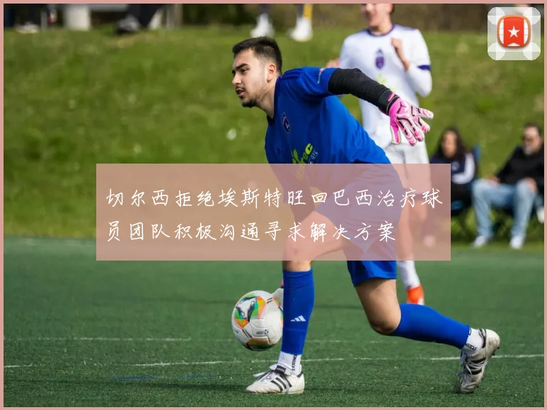 切尔西拒绝埃斯特旺回巴西治疗球员团队积极沟通寻求解决方案