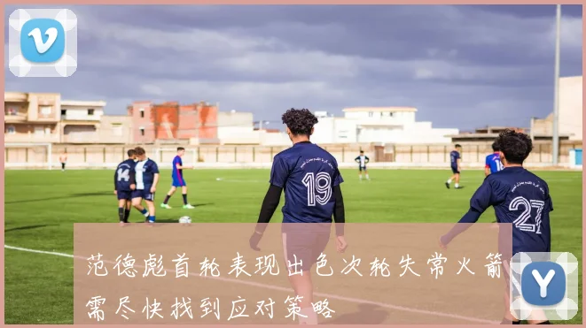 范德彪首轮表现出色次轮失常火箭需尽快找到应对策略