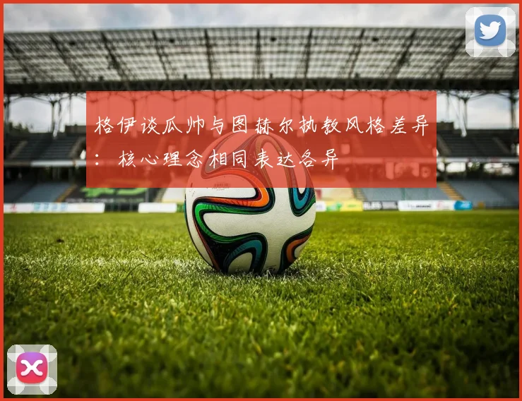 格伊谈瓜帅与图赫尔执教风格差异：核心理念相同表达各异
