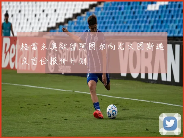 格雷米奥欲留阿图尔向尤文图斯递交首份报价计划