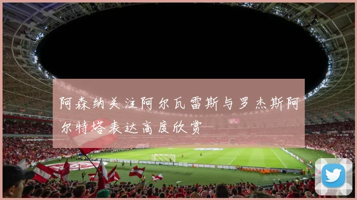 阿森纳关注阿尔瓦雷斯与罗杰斯阿尔特塔表达高度欣赏