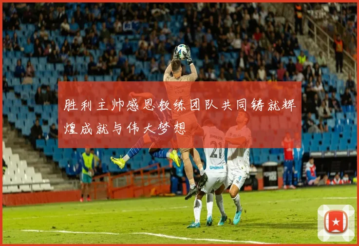 胜利主帅感恩教练团队共同铸就辉煌成就与伟大梦想
