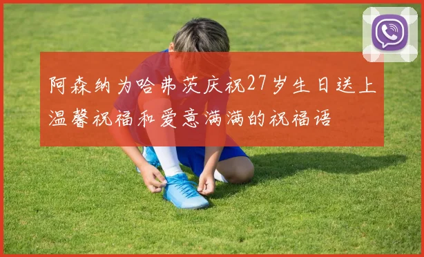 阿森纳为哈弗茨庆祝27岁生日送上温馨祝福和爱意满满的祝福语