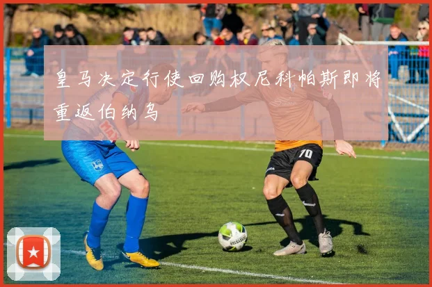 皇马决定行使回购权尼科帕斯即将重返伯纳乌