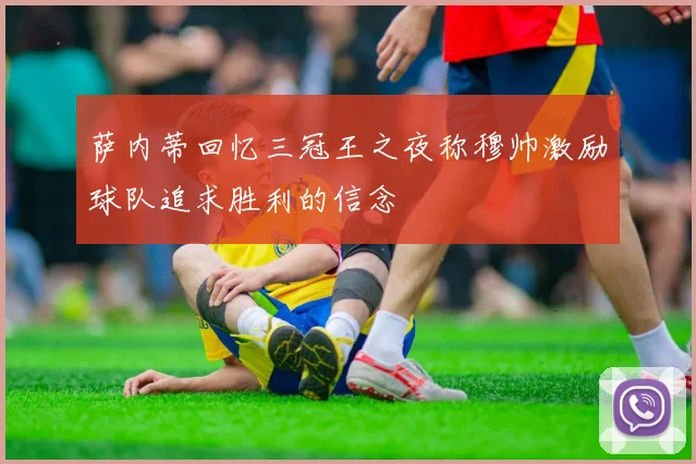 萨内蒂回忆三冠王之夜称穆帅激励球队追求胜利的信念